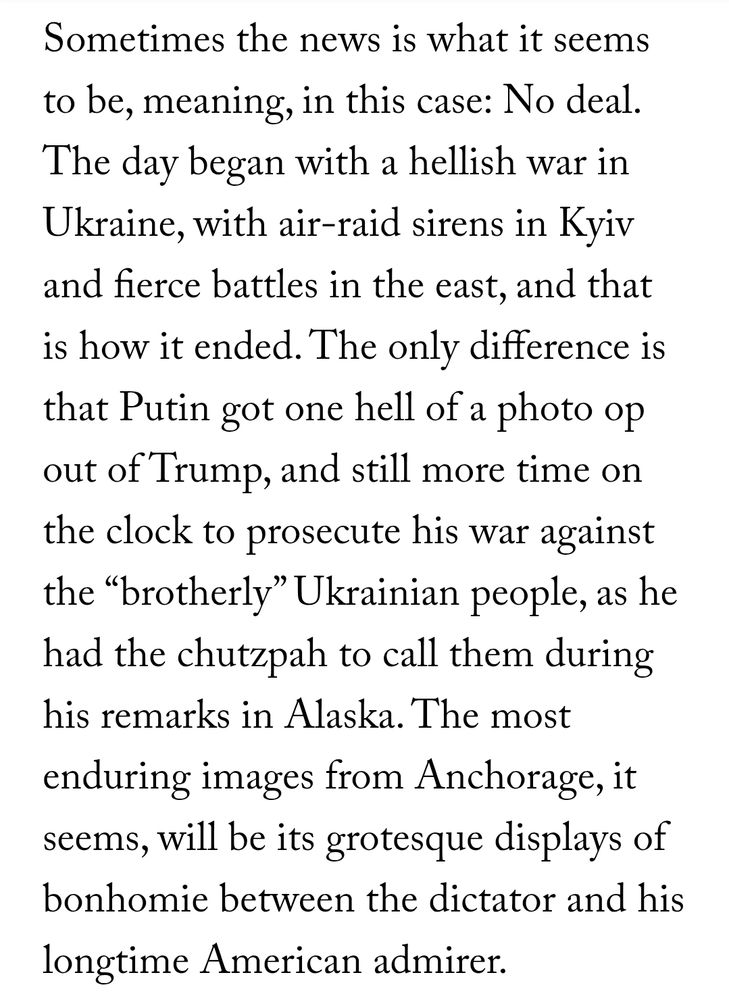 Sometimes the news is what it seems to be, meaning, in this case: No deal. The day began with a hellish war in Ukraine, with air-raid sirens in Kyiv and fierce battles in the east, and that is how it ended. The only difference is that Putin got one hell of a photo op out of Trump, and still more time on the clock to prosecute his war against the “brotherly” Ukrainian people, as he had the chutzpah to call them during his remarks in Alaska. The most enduring images from Anchorage, it seems, will be its grotesque displays of bonhomie between the dictator and his longtime American admirer.
