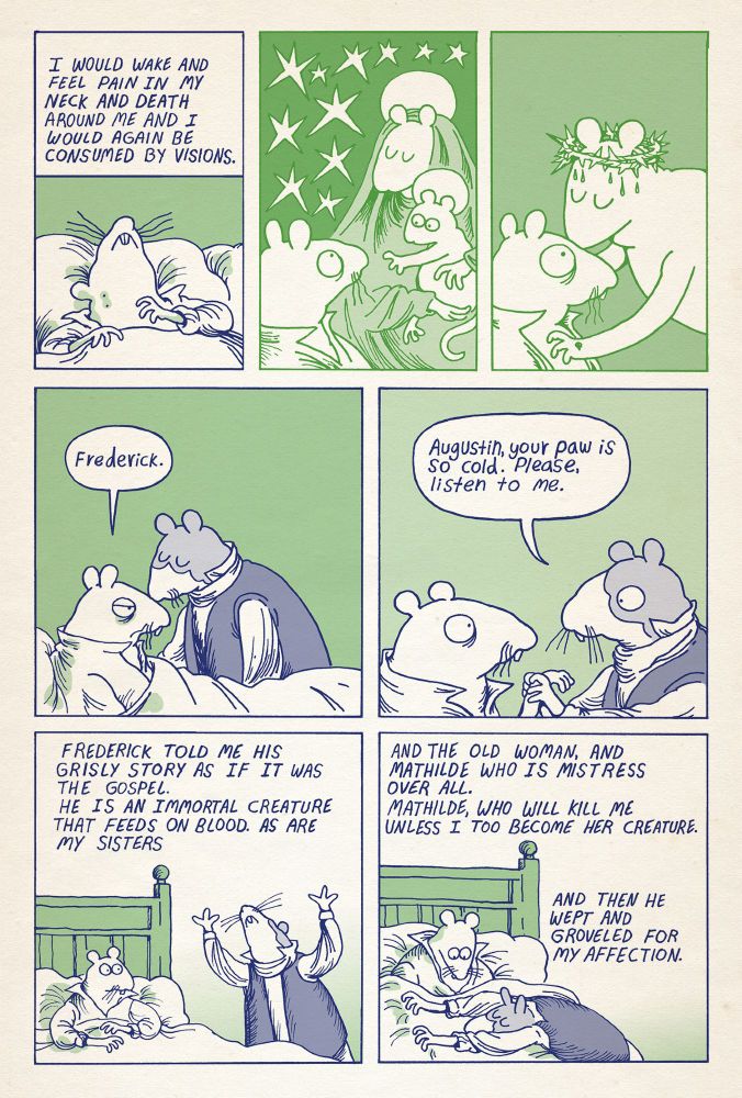 Letter to Babette page 10

Augustin is lying in bed, a bite on his neck

Text: I would wake and feel pain in my neck and death around me and I would again be consumed by visions. 

Augustin turns to see the rat holy virgin holding the rat christ child. The child reaches for Augustin. Rat Christ, wearing the crown of thorns, holes in his paws, reaches down and kisses Augustin on the head. Augustin wakes from his visions, Frederick is kissing him on the head.

Augustin: Frederick.

Frederick holds Augustin’s limp paw.

Frederick: Augustin, your paw is so cold. Please, Listen to me.

Frederick gesticulates while telling his story, then lays his head across Augustin’s lap.

Text: Frederick told me his grisly story as if it was the gospel. He is an immortal creature that feeds on blood. As are my sisters. And the old woman, and Mathilde who is mistress over all. Mathilde who will kill me unless I become her creature. And then he wept and groveled for my affection.