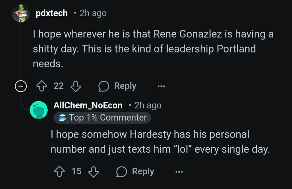 Two reddit comments

pdxtech
2h ago

I hope wherever he is that Rene Gonazlez is having a shitty day. This is the kind of leadership Portland needs.

AllChem_NoEcon
2h ago
Top 1% Commenter

I hope somehow Hardesty has his personal number and just texts him “lol” every single day. 