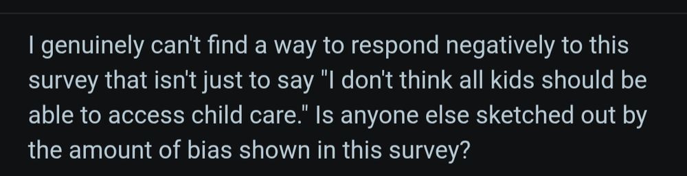 I genuinely can't find a way to respond negatively to this survey that isn't just to say "I don't think all kids should be able to access child care." Is anyone else sketched out by the amount of bias shown in this survey?