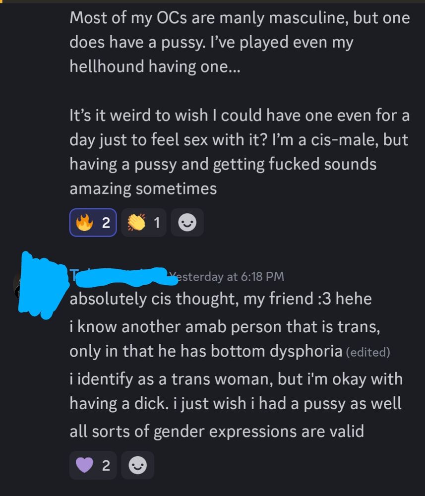 Fren 1: Most of my OCs are manly masculine, but one does have a pussy. I’ve played even my hellhound having one…

It’s it weird to wish I could have one even for a day just to feel sex with it? I’m a cis-male, but having a pussy and getting fucked sounds amazing sometimes.

Fren 2: absolutely cis thought, my friend :3 hehe. i know another amab person that is trans, only in that he has bottom dysphoria. i identify as a trans woman, but i'm okay with having a dick. i just wish i had a pussy as well. all sorts of gender expressions are valid