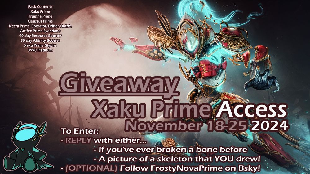 Picture of Xaku Prime with text stating: 
Giveaway: Xaku Prime Access, November 18-15, 2024
To Enter:
- REPLY with either 
        a) if you have ever broken a bone before
   or b) a picture of a skeleton that YOU drew*
- (OPTIONAL) Follow FrostyNovaPrime on bsky to better stay updated on the contest! 

Pack contents include: Xaku Prime, Trumna Prime, Quassus Prime, Necra Prime Operator/Drifter Outfits, 90 day Affinity and Resource Boosters, Xaku Prime Glyphs, and 3990 Platinum

*Drawings MUST be human made. Quality is not judged! Submissions that include AI or art stolen/reposted from the internet WILL be hidden and disqualified! I will be running reverse searches and cross checking.