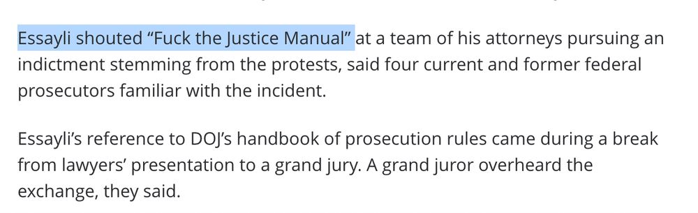 Essayli shouted “Fuck the Justice Manual” at a team of his attorneys pursuing an indictment stemming from the protests, said four current and former federal prosecutors familiar with the incident.

Essayli’s reference to DOJ’s handbook of prosecution rules came during a break from lawyers’ presentation to a grand jury. A grand juror overheard the exchange, they said.