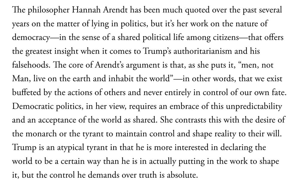 The philosopher Hannah Arendt has been much quoted over the past several years on the matter of lying in politics, but it’s her work on the nature of democracy—in the sense of a shared political life among citizens—that offers the greatest insight when it comes to Trump’s authoritarianism and his falsehoods. The core of Arendt’s argument is that, as she puts it, “men, not Man, live on the earth and inhabit the world”—in other words, that we exist buffeted by the actions of others and never entirely in control of our own fate. Democratic politics, in her view, requires an embrace of this unpredictability and an acceptance of the world as shared. She contrasts this with the desire of the monarch or the tyrant to maintain control and shape reality to their will. Trump is an atypical tyrant in that he is more interested in declaring the world to be a certain way than he is in actually putting in the work to shape it, but the control he demands over truth is absolute.