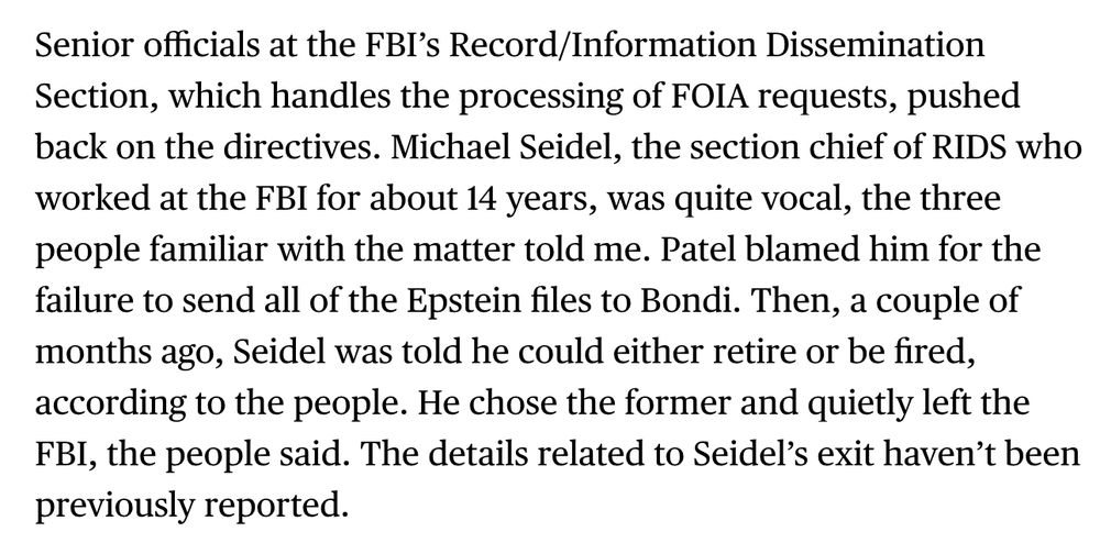 Senior officials at the FBI’s Record/Information Dissemination Section, which handles the processing of FOIA requests, pushed back on the directives. Michael Seidel, the section chief of RIDS who worked at the FBI for about 14 years, was quite vocal, the three people familiar with the matter told me. Patel blamed him for the failure to send all of the Epstein files to Bondi. Then, a couple of months ago, Seidel was told he could either retire or be fired, according to the people. He chose the former and quietly left the FBI, the people said. The details related to Seidel’s exit haven’t been previously reported.
