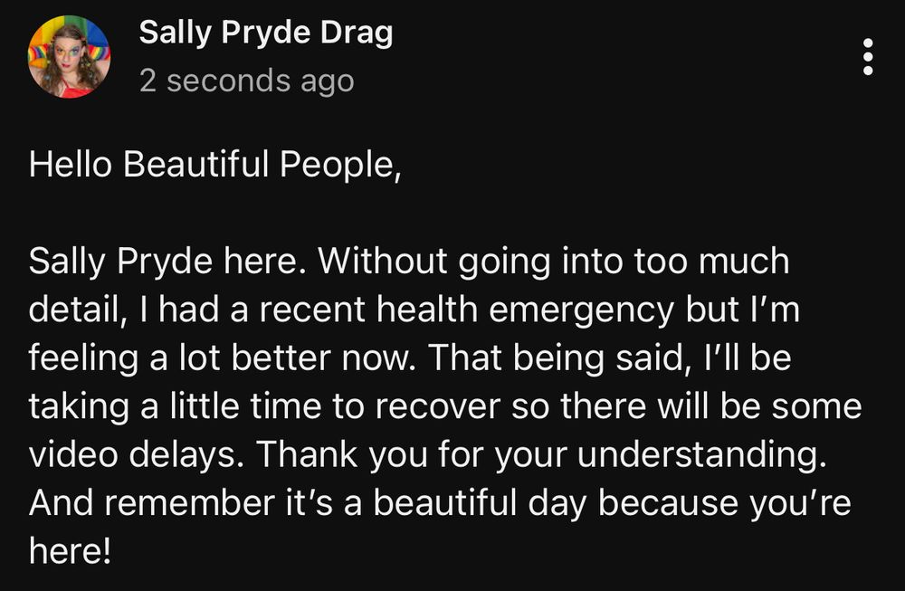 Hello Beautiful People,

Sally Pryde here. Without going into too much detail, I had a recent health emergency but I’m feeling a lot better now. That being said, I’ll be taking a little time to recover so there will be some video delays. Thank you for your understanding. And remember it’s a beautiful day because you’re here! 