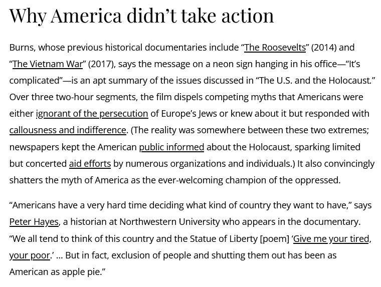 Why America didn’t take action

Burns, whose previous historical documentaries include “The Roosevelts” (2014) and “The Vietnam War” (2017), says the message on a neon sign hanging in his office—“It’s complicated”—is an apt summary of the issues discussed in “The U.S. and the Holocaust.” Over three two-hour segments, the film dispels competing myths that Americans were either ignorant of the persecution of Europe’s Jews or knew about it but responded with callousness and indifference. (The reality was somewhere between these two extremes; newspapers kept the American public informed about the Holocaust, sparking limited but concerted aid efforts by numerous organizations and individuals.) It also convincingly shatters the myth of America as the ever-welcoming champion of the oppressed.

“Americans have a very hard time deciding what kind of country they want to have,” says Peter Hayes, a historian at Northwestern University who appears in the documentary. “We all tend to think of this country and the Statue of Liberty [poem] ‘Give me your tired, your poor.’ … But in fact, exclusion of people and shutting them out has been as American as apple pie.”