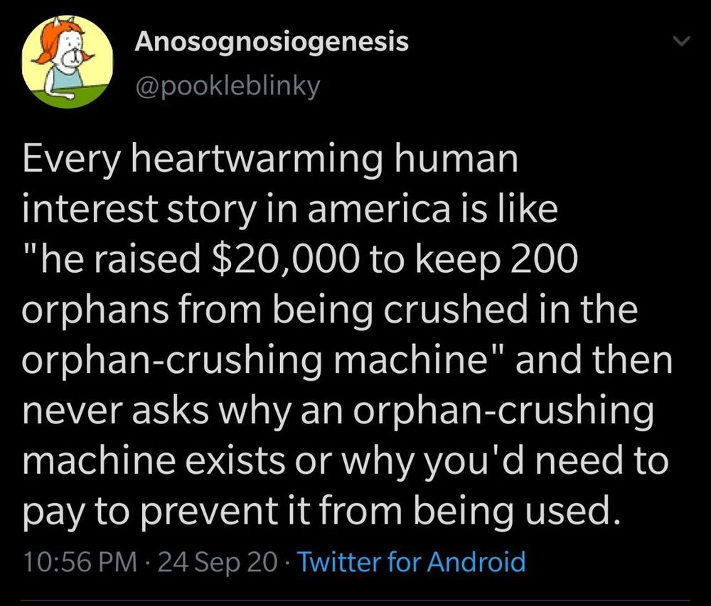 A text post by X user @pookleblinky that reads “Every heartwarming human interest story in america is like “he raised $20,000 to keep 200 orphans from being crushed in the orphan-crushing machine" and then never asks why an orphan-crushing machine exists or why you'd need to pay to prevent it from being used.”