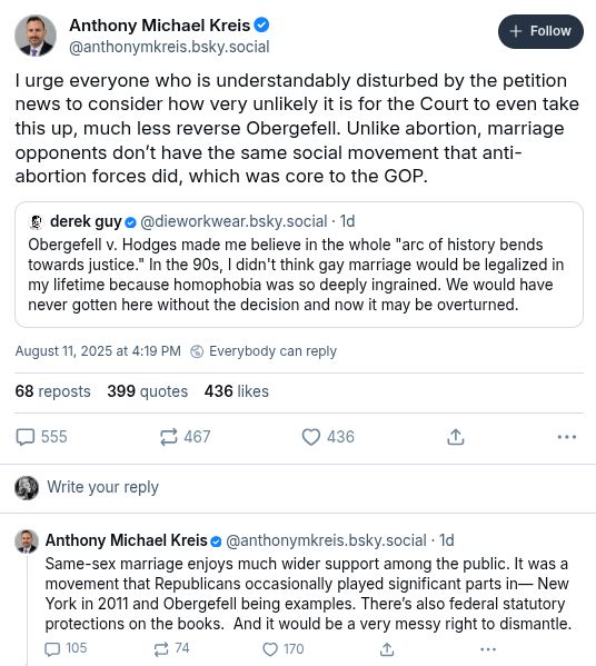 Quoted post by Derek Guy @dieworkwear.bskysocial:
Obergefell v Hodges made me believe in the whole "ark of history bends towards justice". In the 90s, I didn't think gay marriage would be legalized in my lifetime because homophobia was so deeply ingrained. We would have never gotten here without the decision, and now it may be overturned.

Two-post thread by Anthony Michael Kreis @anthonymkreis.bsky.social:
I urge everyone who is understandably disturbed by the petition news to consider how very unlikely it is for the Court to even take this up, much less reverse Obergefell. Unlike abortion, marriage opponents didn't have the same social movement that anti-abortion forces did, which was core to the GOP.
Same-sex marriage enjoys much more wider support among the public. It was a movement that Republicans occasionally played significant parts in--New York in 2011 and Obergefell being examples. There's also federal statutory protections on the books. And it would be a very messy right to dismantle.