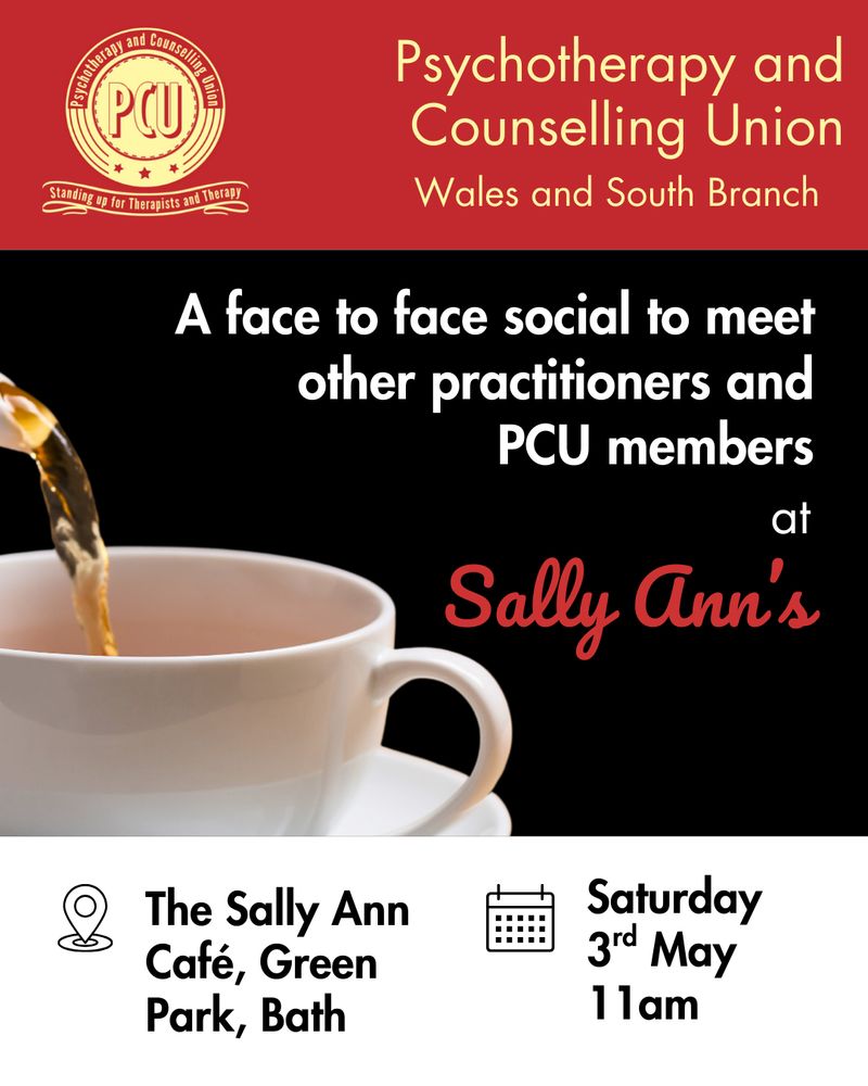Top of image is a red rectangle with PCU logo on the left, yellow text on the right "Psychotherapy and Counselling Union Wales and South branch". The middle part of the image is a black background with a cup of tea, white writing over the image says "a face t face social to meet other practitioners and PCU members at Sally Ann's". The bottom of the image is a white rectangle with black text "The Sally Anne Café, Green Park, Bath. Saturday, 3rd May, 11 am".