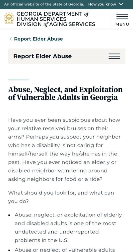 "GEORGIA DEPARTMENT of HUMAN SERVICES DIVISION of AGING SERVICES

Report Elder Abuse

Abuse, Neglect, and Exploitation of Vulnerable Adults in Georgia

Have you ever been suspicious about how your relative received bruises on their arms? Perhaps you suspect your neighbor who has a disability is not caring for himself/herself the way he/she has in the past. Have you ever noticed an elderly or disabled neighbor wandering around asking neighbors for food or a ride?

What should you look for, and what can you do?

Abuse, neglect, or exploitation of elderly and disabled adults is one of the most undetected and underreported problems in the U.S."