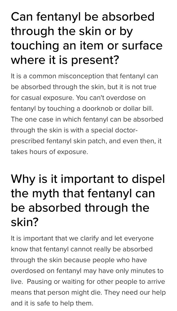 Can fentanyl be absorbed through the skin or by touching an item or surface where it is present?
It is a common misconception that fentanyl can be absorbed through the skin, but it is not true for casual exposure. You can't overdose on fentanyl by touching a doorknob or dollar bill. The one case in which fentanyl can be absorbed through the skin is with a special doctor-prescribed fentanyl skin patch, and even then, it takes hours of exposure.

Why is it important to dispel the myth that fentanyl can be absorbed through the skin?
It is important that we clarify and let everyone know that fentanyl cannot really be absorbed through the skin because people who have overdosed on fentanyl may have only minutes to live.  Pausing or waiting for other people to arrive means that person might die. They need our help and it is safe to help them.