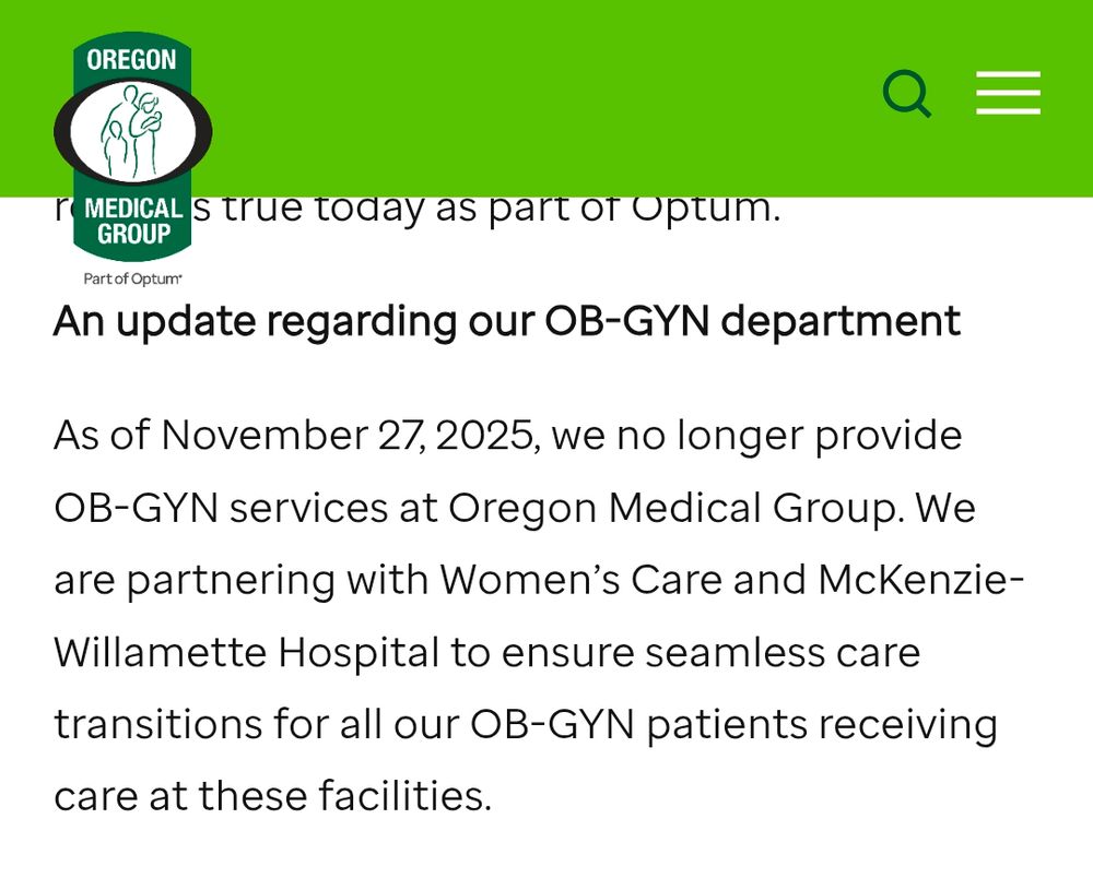 Message on Oregon Medical Group OBGYN department website:
As of November 27, 2025, we no longer provide OB-GYN services at Oregon Medical Group. We are partnering with Women’s Care and McKenzie-Willamette Hospital to ensure seamless care transitions for all our OB-GYN patients receiving care at these facilities.