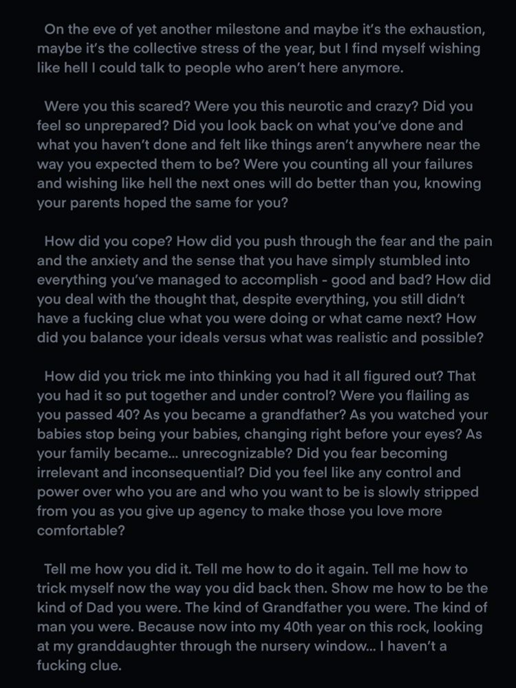 The text reads: On the eve of yet another milestone and maybe it’s the exhaustion, maybe it’s the collective stress of the year, but I find myself wishing like hell I could talk to people who aren’t here anymore.

	Were you this scared? Were you this neurotic and crazy? Did you feel so unprepared? Did you look back on what you’ve done and what you haven’t done and felt like things aren’t anywhere near the way you expected them to be? Were you counting all your failures and wishing like hell the next ones will do better than you, knowing your parents hoped the same for you? 

	How did you cope? How did you push through the fear and the pain and the anxiety and the sense that you have simply stumbled into everything you’ve managed to accomplish - good and bad? How did you deal with the thought that, despite everything, you still didn’t have a fucking clue what you were doing or what came next? How did you balance your ideals versus what was realistic and possible? 

	How did you trick me into thinking you had it all figured out? That you had it so put together and under control? Were you flailing as you passed 40? As you became a grandfather? As you watched your babies stop being your babies, changing right before your eyes? As your family became… unrecognizable? Did you fear becoming irrelevant and inconsequential? Did you feel like any control and power over who you are and who you want to be is slowly stripped from you as you give up agency to make those you love more comfortable? 

	Tell me how you did it. Tell me how to do it again. Tell me how to trick myself now the way you did back then. Show me how to be the kind of Dad you were. The kind of Grandfather you were. The kind of man you were. Because now into my 40th year on this rock, looking at my granddaughter through the nursery window… I haven’t a fucking clue. 