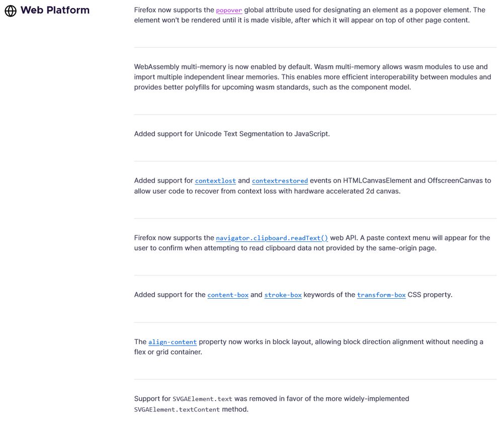 Web Platform
Firefox now supports the popover global attribute used for designating an element as a popover element. The element won't be rendered until it is made visible, after which it will appear on top of other page content.
WebAssembly multi-memory is now enabled by default. Wasm multi-memory allows wasm modules to use and import multiple independent linear memories. This enables more efficient interoperability between modules and provides better polyfills for upcoming wasm standards, such as the component model.
Added support for Unicode Text Segmentation to JavaScript.
Added support for contextlost and contextrestored events on HTMLCanvasElement and OffscreenCanvas to allow user code to recover from context loss with hardware accelerated 2d canvas.
Firefox now supports the navigator.clipboard.readText() web API. A paste context menu will appear for the user to confirm when attempting to read clipboard data not provided by the same-origin page.
Added support for the content-box…