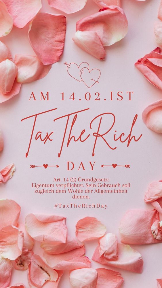 Ein Kreis aus rosa Rosenblättern auf einer rosa Unterlage.
Darin steht:
Am 14.02. ist Tax The Rich Day
Art. 14 (2) Grundgesetz:
Eigentum verpflichtet. Sein Gebrauch soll zugleich dem Wohle der Allgemeinheit dienen.
#TaxTheRichDay 
