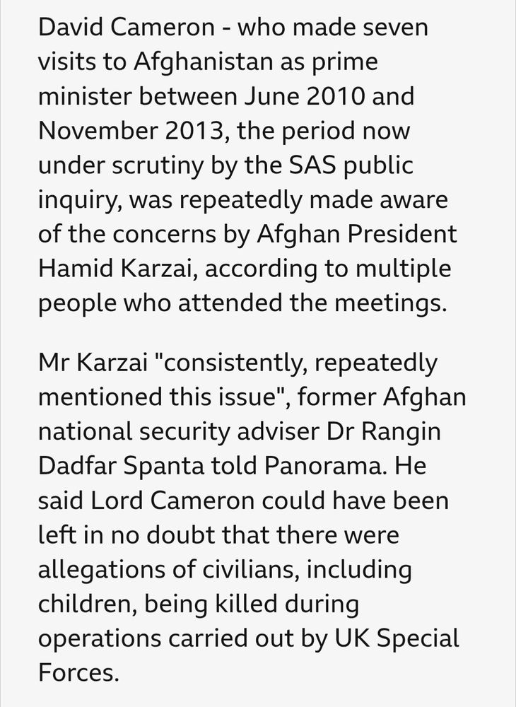 David Cameron, who made seven visits to Afghanistan as prime minister between June 2010 and November 2013, the period now under scrutiny by the SAS public inquiry, was repeatedly made aware of the concerns by Afghan President Hamid Karzai, according to multiple people who attended the meetings. 

Mr Karzai "consistently, repeatedly mentioned this issue", former Afghan national security adviser Dr Rangin Dadfar Spanta told Panorama. He said Lord Cameron could have been left in no doubt that there were allegations of civilians, including children, being killed during operations carried out by UK special forces.