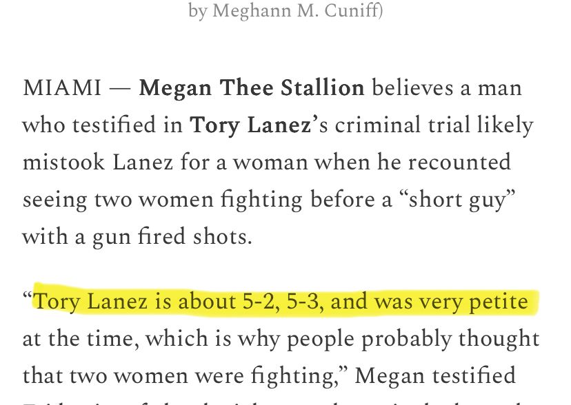 A photo of a news article. Text reads: 

MIAMI - Megan Thee Stallion believes a man who testified in Tory Lanez's criminal trial likely mistook Lanez for a woman when he recounted seeing two women fighting before a "short guy" with a gun fired shots.
"Tory Lanez is about 5-2, 5-3, and was very petite at the time, which is why people probably thought that two women were fighting," Megan testified