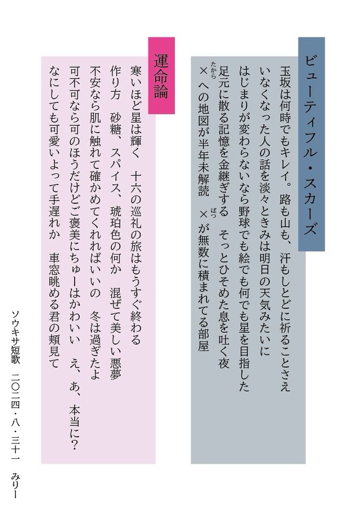 ビューティフルスカーズ

玉坂は何時でもキレイ。路も山も、汗もしとどに祈ることさえ
いなくなった人の話を淡々ときみは明日の天気みたいに
はじまりが変わらないなら野球でも絵でも何でも星を目指した
足元に散る記憶を金継ぎするそっとひそめた息を吐く夜
たから
ぼつ
✕（たから）への地図が半年未解読　✕（ばつ）が無数に積まれてる部屋

運命論

寒いほど星は輝く十六の巡礼の旅はもうすぐ終わる
作り方砂糖、スパイス、琥珀色の何か混ぜて美しい悪夢
不安なら肌に触れて確かめてくれればいいの冬は過ぎたよ
可不可なら可のほうだけどご褒美にちゅーはかわいいえ、あ、本当に？
なにしても可愛いよって手遅れか車窓眺める君の頬見て