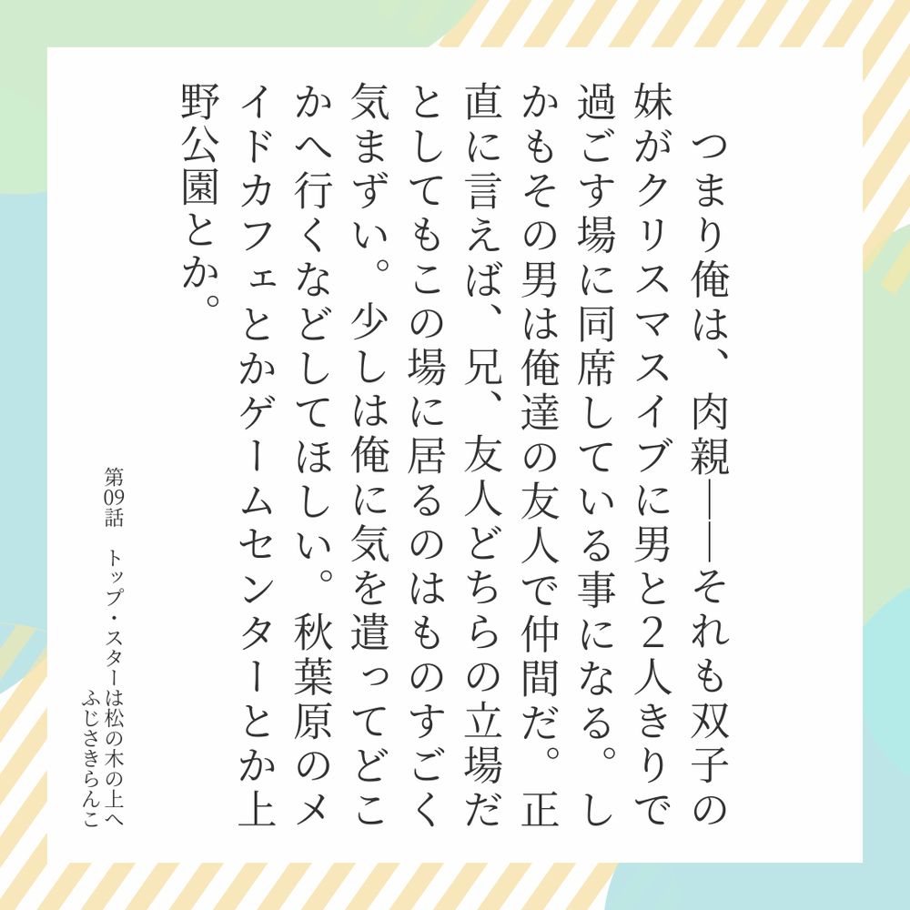つまり俺は、肉親――それも双子の妹がクリスマスイブに男と2人きりで過ごす場に同席している事になる。しかもその男は俺達の友人で仲間だ。正直に言えば、兄、友人どちらの立場だとしてもこの場に居るのはものすごく気まずい。少しは俺に気を遣ってどこかへ行くなどしてほしい。秋葉原のメイドカフェとかゲームセンターとか上野公園とか。

第09話　トップ・スターは松の木の上へ
ふじさきらんこ