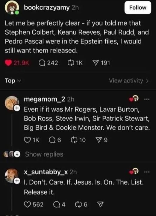 bookcrazyamy
Let me be perfectly clear - if you told me that Stephen Colbert, Keanu Reeves, Paul Rudd, and Pedro Pascal were in the Epstein files, I would still want them released

megamom_2
Even if it was Mr Rogers, Lavar Burton, Bob Ross, Steve Irwin, Sir Patrick Stewart, Big Bird and Cookie Monster. We don't care. 

x_suntabby_x
I. Don't. Care. If. Jesus. Is. On. The. List. Release it.