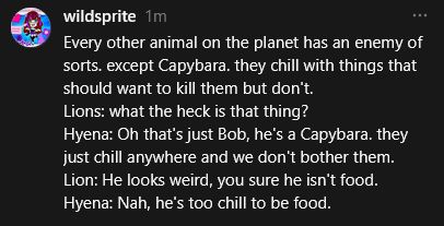 Every other animal on the planet has an enemy of sorts. except Capybara. they chill with things that should want to kill them but don't.
Lions: what the heck is that thing?
Hyena: Oh that's just Bob, he's a Capybara. they just chill anywhere and we don't bother them.
Lion: He looks weird, you sure he isn't food.
Hyena: Nah, he's too chill to be food.
