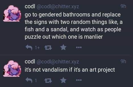 Go to gendered bathrooms and replace the signs with 2 random things, like a fish and a sandal, and watch as people puzzle out which one is manlier

It's not vandalism if it's an art project