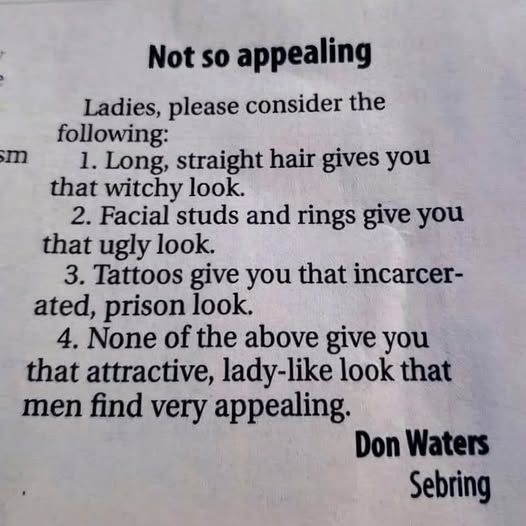 Not so appealing
Ladies, please consider the following:
1. Long straight hair gives you that witchy look.
2. Facial studs and rings give you that ugly look. 
3. Tattoos give you that incarcerated, prison look.
4. None of the above give you tat attractive, lady-like look that men find very appealing
Don Waters
Sebring
