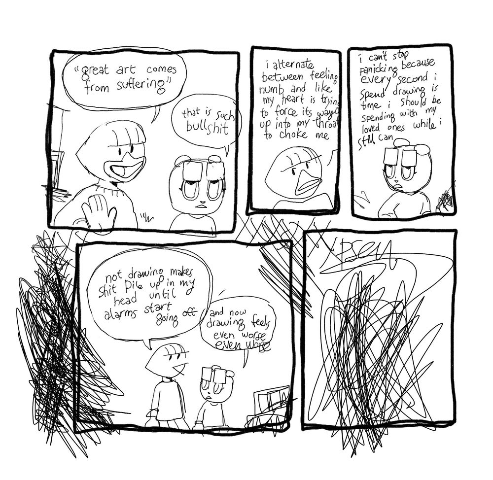A comic. “Great art comes from suffering” that is such bullshit. I alternate between feeling numb and like my heart is trying to force its way up into my throat to choke me. I can’t stop panicking because every second I spent drawing is time I should be spending with loved ones while I still can. Not drawing makes shit pile up in my head until alarms start going off. And now drawing feels even worse and worse and WORSE AND WORSE