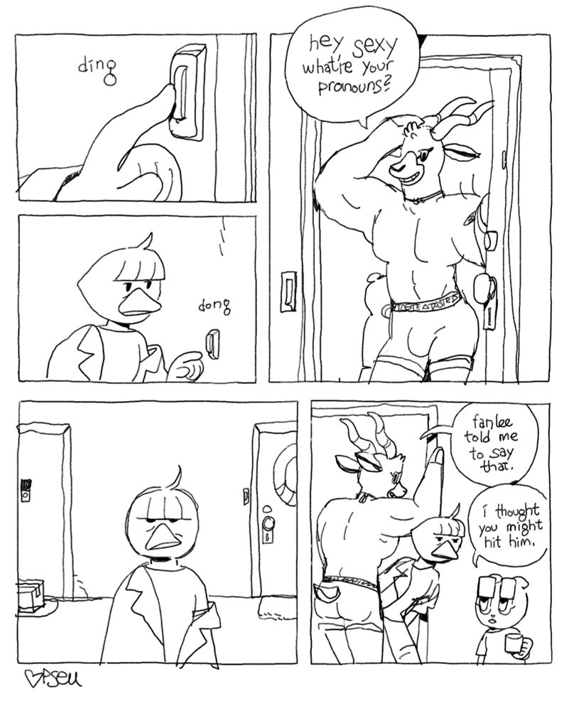 a comic. Spätzle rings Fanlee’s doorbell and a hunky antelope dude opens the door. He says, “hey sexy what’re your pronouns?” Spätzle, unamused, ducks under his arm to enter. “fanlee told me to say that,” he says. Fanlee, who standing behind him in the entryway, says, “i thought you might hit him.”