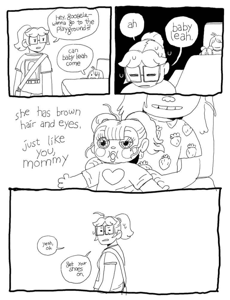 A comic. Emma is talking to Goose at the kitchen table. Emma says, “hey goosele, wanna go to the playground?” She replies, “can Baby Leah come” a close up on Emma, looking away. “Ah,” she says, “Baby Leah.” A close up on the doll in Goose’s arms — a baby doll with messy pigtails and an open mouth. It has 2 large eyes, one of which is stuck half-open. Goose says, “she has brown hair and eyes, just like you mommy.”  Emma, visibly distraught, says, “yeah ok. get your shoes on.”