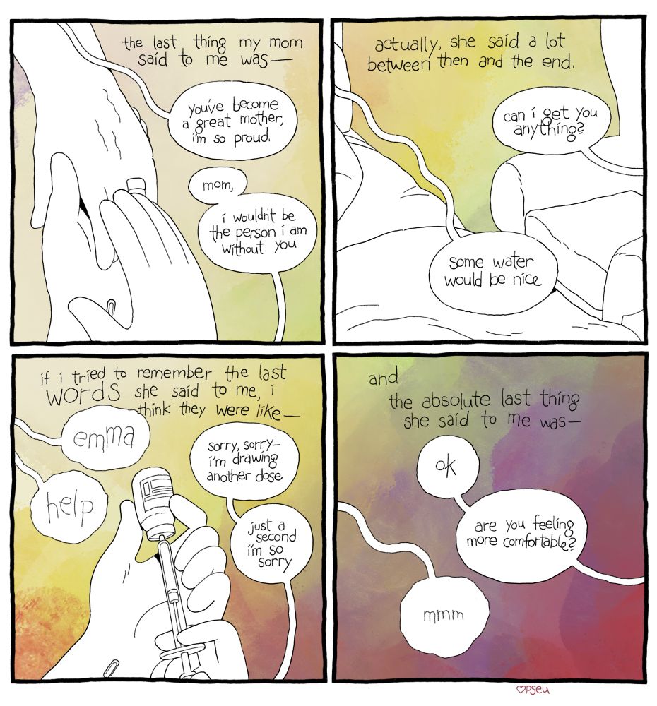 a comic. 
Panel 1, caption text: the last thing my mom said to me was— “you’ve become a great mother, I’m so proud.” I said, “mom, I wouldn’t be the person I am without you.” I am holding her left hand with both of my hands. 
Panel 2, caption text: actually, she said a lot between then and the end. “Can I get you anything?” I asked. “Some water would be nice,” she said. 
Panel 3, caption text: “if I try to remember the last words she said to me, I think they were like— “emma, help” I drew medication from a bottle into a syringe. “Sorry, sorry— I’m drawing another dose. Just a second I’m so sorry”
Panel 4, caption text: “and the absolute last thing she said to me was—“ “ok,” I said, “are you feeling more comfortable?” She replies, “mmm”