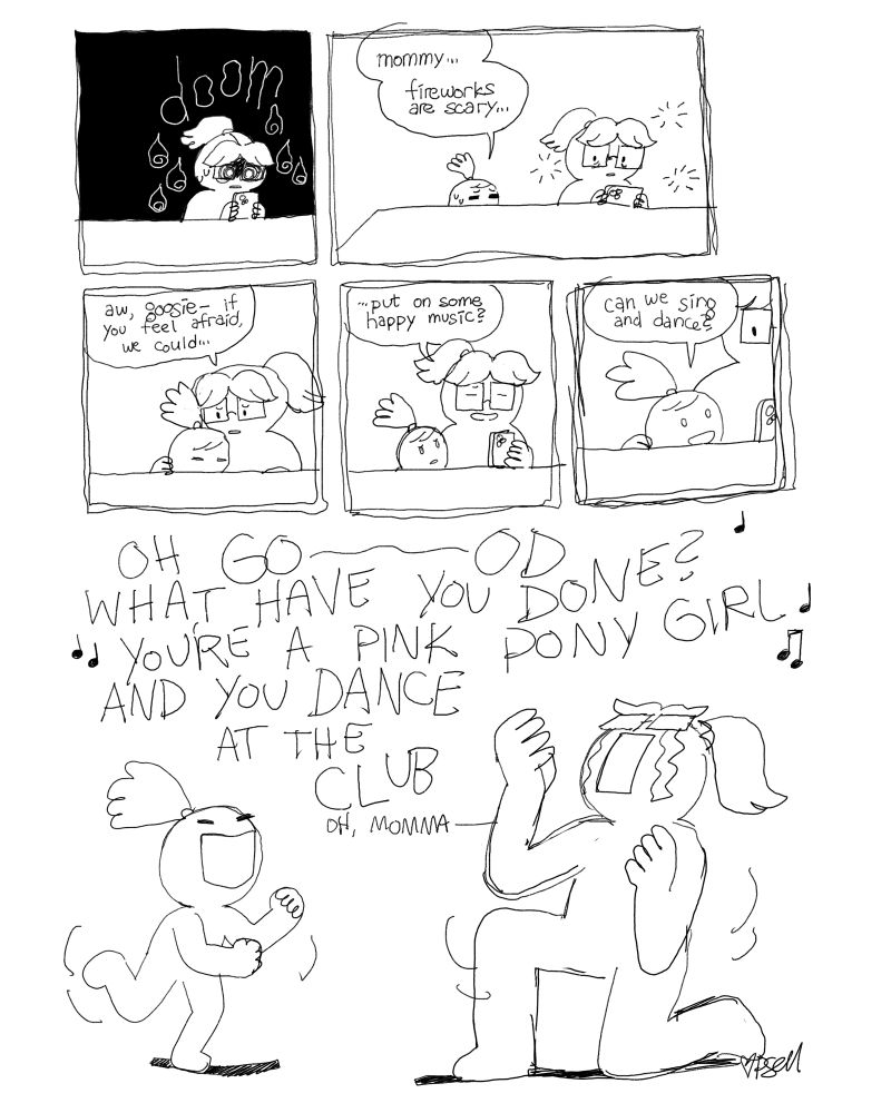 A comic. Emma is doomscrolling when Goosie comes up. “mommy… fireworks are scary…” Emma puts an arm around her. “aw goosie, if you feel afraid we could… put on some happy music?” Goosie looks excited. “Can we sing and dance?” Smash cut to Goosie dancing and Emma on her knees, cry-singing along to Chappel Roan’s Pink Pony Club