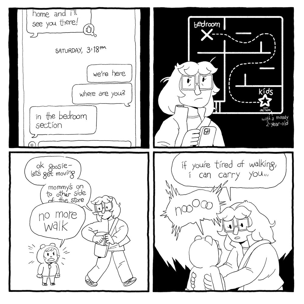Emma sent the texts: we’re here, where are you? And Lish replied: in the bedroom section. 
Emma envisions a store map, with a winding dotted line from the Kids section (you are here with a moody 2 year old) to Bedrooms. 
Emma says, “ok goosie — let’s get moving. Mommy’s on the other side of the store.” Goose says, “NO MORE WALK”
Ema squats down to pick her up. “If you’re tired of walking I can carry you…” The Goose yells “NOOOOO!”