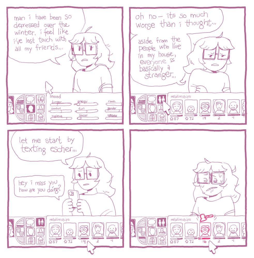 A comic. Each panel has a version of the The Sims 1 UI overlaid. Panel 1: Emma says, “man I have been so depressed over the winter. I feel like I’ve lost touch with all my friends…” The UI shows Emma’s moodlets in various states of fulfillment. Panel 2: the UI has switched to display Emma’s relationships. Several people are displayed with numerical friendship scores — which are mostly low, with some even trending into the negative. “Oh no, it’s worse than I thought…” says Emma. “Aside from the people who live in my house, everyone is basically a stranger. Panel 3: “Let me start by texting Escher…” Escher’s portrait is selected in the relationships menu, his value is 19. Emma sends a text message that reads “hey I miss you how are you doing?”
Panel 4: Emma panics, seeing Escher’s score drop to 16.