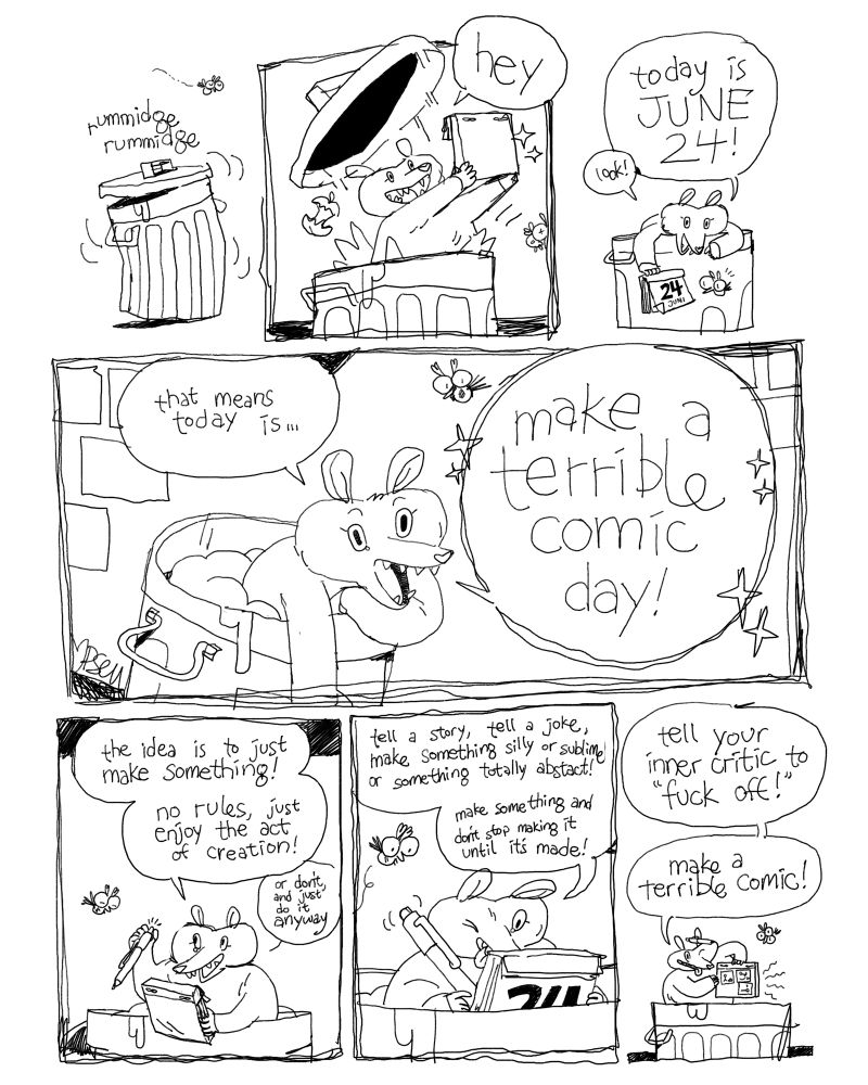 a comic. a possum is rummaging around inside a trash can. It erupts from the can holding something in its paws. “hey!” she says. She holds out the desktop calendar. “Today is June 24th! Look!” She leans on the edge of the trash can. “that means today is make a terrible comic day!” She produces a ballpoint pen from the trash and clicks it. “the idea is to just make something! no rules, just enjoy the act of creation! (Or don’t and just do it anyway)” she is drawing on the cardboard back of the calendar. “tell a story, tell a joke, make something silly or sublime or totally abstract! make something and don’t stop making it until it’s made!” She holds up her little comic with pride. “tell your inner critic to ‘fuck off!’ make a terrible comic!”
