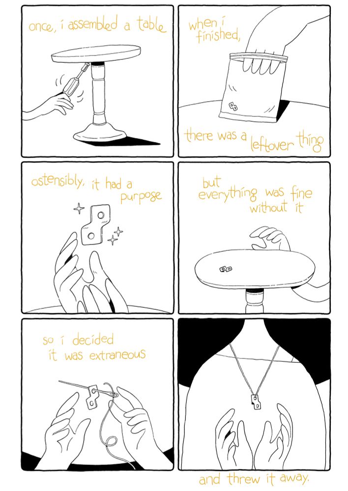 a comic. narration is presented in yellow text: “once I assembled a table. When I finished, there was a leftover thing. Ostensibly, it had a purpose. But everything was fine without it. So I decided it was extraneous, and threw it away.” The images each show a hand coming in from off panel, and acting out the narration: assembling a table and finding an oddly-shaped piece. The images diverge from the narration in the last two panels — instead of throwing the thing away, the hands are shown threading it onto a string and wearing it as a necklace.