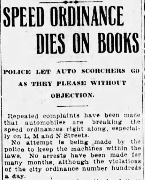 Screenshot of old newspaper clip: 
Headline: "SPEED ORDINANCE DIES ON BLOCK"
Subhed: "POLICE LET AUTO SCORCHERS GO AS THEY PLEASE WITHOUT OBJECTION."
Body text: "Repeated complaints have been made that automobiles are breaking the speed ordinances right along, especially on L, M and N Streets.
"No attempt is being made by the police to keep the machines within the laws. No arrests have been made for many months, although the violations of the city ordinance number hundreds a day."