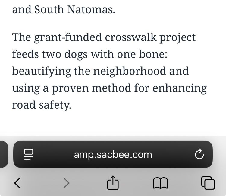 Screenshot of text (first sentence is cut off in the image):

"and South Natomas.

"The grant-funded crosswalk project feeds two dogs with one bone: beautifying the neighborhood and using a proven method for enhancing road safety."