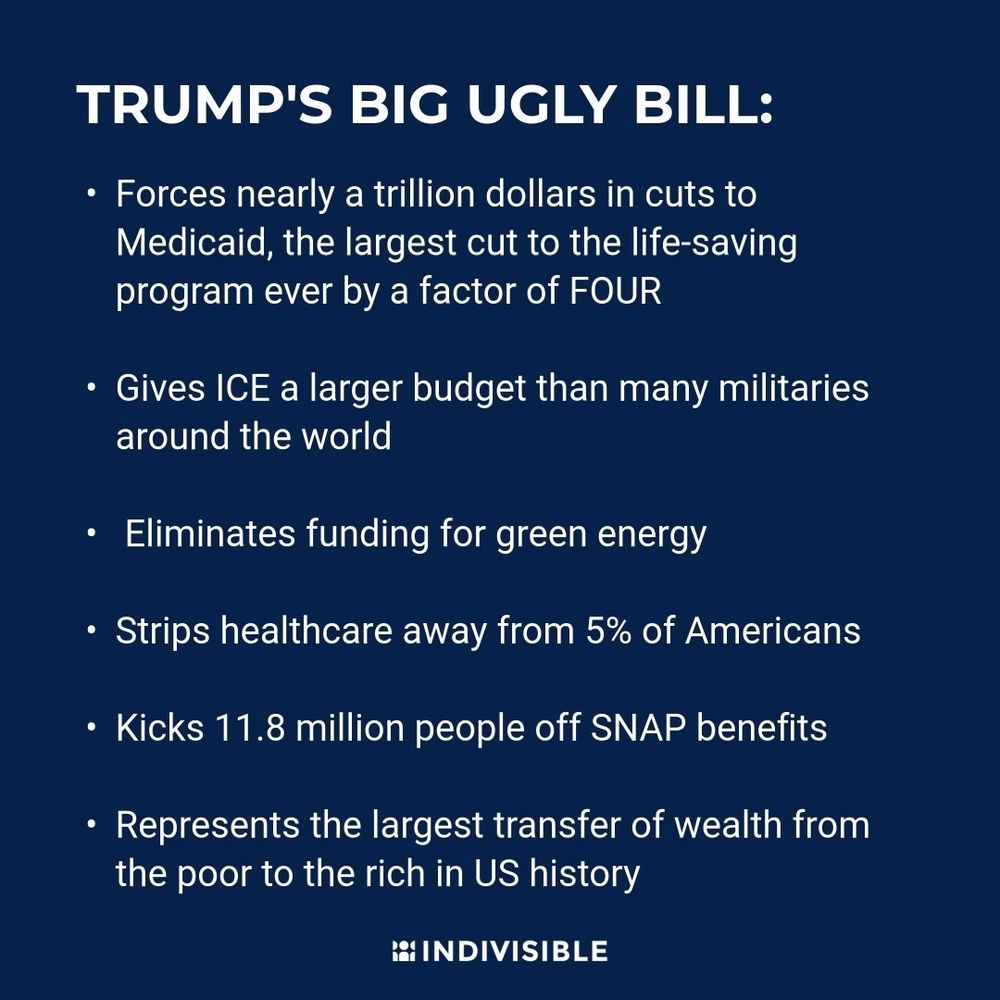 TRUMP'S BIG UGLY BILL: 
• Forces nearly a trillion dollars in cuts to Medicaid, the largest cut to the life-saving program ever by a factor of FOUR 
• Gives ICE a larger budget than many militaries around the world
• Eliminates funding for green energy 
• Strips healthcare away from 5% of Americans
• Kicks 11.8 million people off SNAP benefits
• Represents the largest transfer of wealth from the or to the rich in US history
