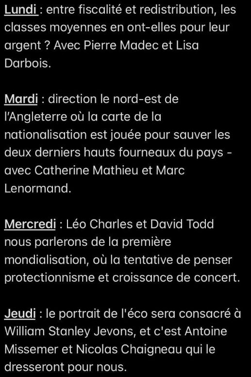 Lundi : entre fiscalité et redistribution, les classes moyennes en ont-elles pour leur argent ? Avec Pierre Madec et Lisa Darbois.

Mardi : direction le nord-est de l’Angleterre où la carte de la nationalisation est jouée pour sauver les deux derniers hauts fourneaux du pays - avec Catherine Mathieu et Marc Lenormand.

Mercredi : Léo Charles et David Todd nous parlerons de la première mondialisation, où la tentative de penser protectionnisme et croissance de concert.

Jeudi : le portrait de l'éco sera consacré à William Stanley Jevons, et c'est Antoine Missemer et Nicolas Chaigneau qui le dresseront pour nous.