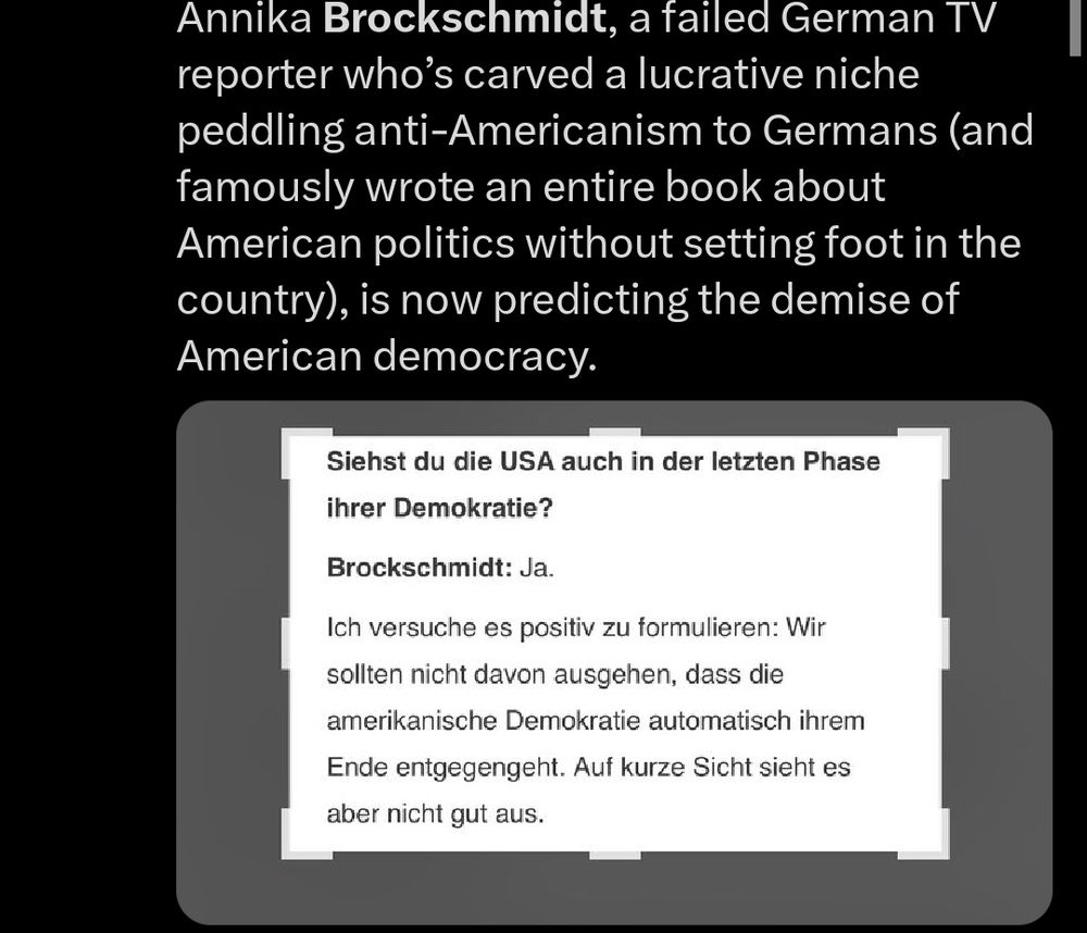 Ein Tweet mit dem Text: "She’s back. 
Annika Brockschmidt, a failed German TV reporter who’s carved a lucrative niche peddling anti-Americanism to Germans (and famously wrote an entire book about American politics without setting foot in the country), is now predicting the demise of American democracy." 
Darunter ein Screenshot aus einem Interview mit dem Text:
"Siehst du die USA auch in der letzten Phase ihrer Demokratie?

Brockschmidt: Ja. 

Ich versuche es positiv zu formulieren: Wir sollten nicht davon ausgehen, dass die amerikanische Demokratie automatisch ihrem Ende entgegengeht. Auf kurze Sicht sieht es aber nicht gut aus."