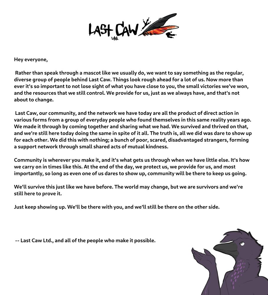Hey everyone,

Rather than speak through a mascot like we usually do, we want to say something as the regular, diverse group of people behind Last Caw. Things look rough ahead for a lot of us. Now more than ever it's so important to not lose sight of what you have close to you, the small victories we've won, and the resources that we still control. We provide for us, just as we always have, and that's not about to change. Last Caw, our community, and the network we have today are all the product of direct action in various forms from a group of everyday people who found themselves in this same reality years ago. 
We made it through by coming together and sharing what we had. We survived and thrived on that, and we're still here today doing the same in spite of it all. The truth is, all we did was dare to show up for each other. We did this with nothing; a bunch of poor, scared, disadvantaged strangers, forming a support network through small shared acts of mutual kindness. Community is wherever you make it, and it's what gets us through when we have little else. It's how 
we carry on in times like this. At the end of the day, we protect us, we provide for us, and most importantly, so long as even one of us dares to show up, community will be there to keep us going. We'll survive this just like we have before. The world may change, but we are survivors and we're still here to prove it. Just keep showing up. We'll be there with you, and we'll still be there on the other side.

    -- Last Caw Ltd., and all of the people who make it possible.