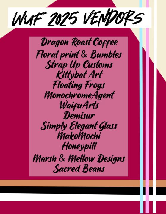 WUF 2025 Vendors List
Dragon Roast Coffee
Floral print & Bumbles
Strap Up Customs
KittyBat Art
Floating Frogs
MonocrhomeAgent
Waifu Arts
Demisur
Simply Elegant Glass
MakoMochi
HoneyPill
Marsh & Mellow Designs
Sacred Beans