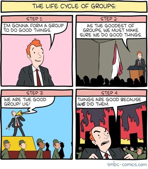 The Life Cycle of Groups:
Step 1: "I'm gonna form a group to do good things."
Step 2: "As the goodest of groups, we must make sure we do good things."
Step 3: "We are the good group! Us!"
Step 4: [with a city burning in the background] "Things are good because *we* did them."
