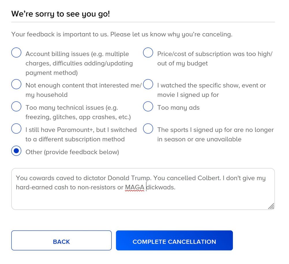 Other box chosen on Paramount+ "We're sorry to see you go" feed back request. Answer: You cowards caved to dictator Donald Trump. You cancelled Colbert. I don't give my hard-earned cash to non-resistors or MAGA dickwads.