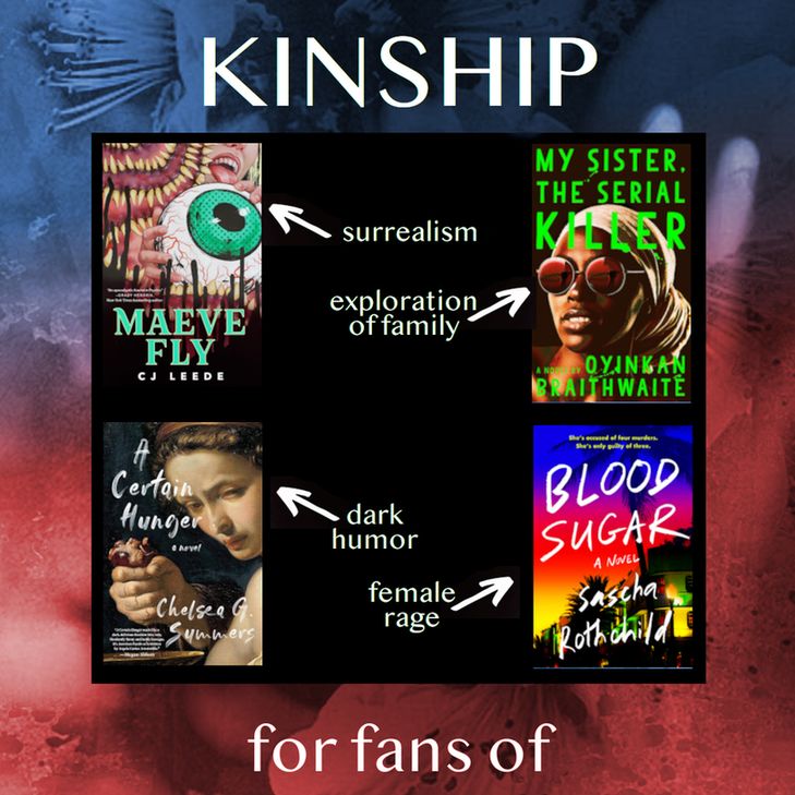 KINSHIP, for fans of: Maeve Fly by CJ Leeds (surrealism), My Sister the Serial KIller by Oyinkan Braithwaite (exploration of family), A Certain Hunger by Chelsea G Summers (dark humor), Blood Sugar by Sascha Rothchild (female rage). 