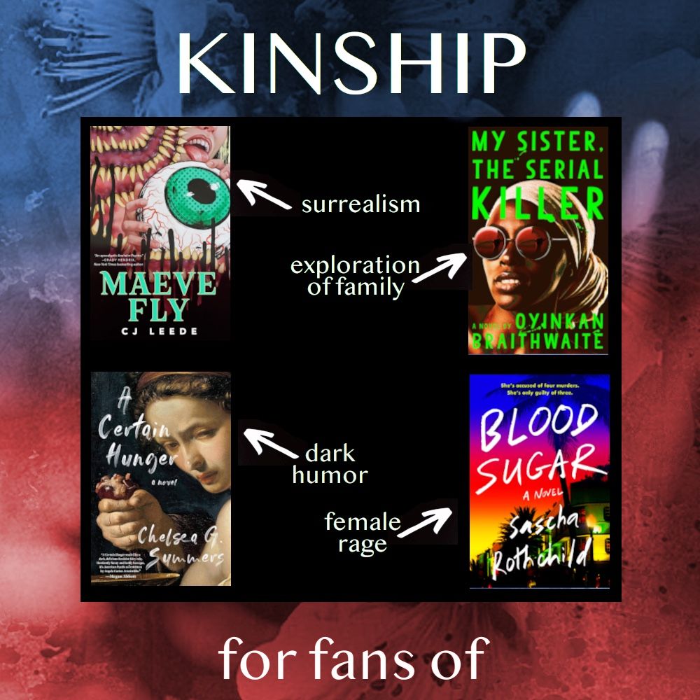 KINSHIP, for fans of: Maeve Fly by CJ Leeds (surrealism), My Sister the Serial KIller by Oyinkan Braithwaite (exploration of family), A Certain Hunger by Chelsea G Summers (dark humor), Blood Sugar by Sascha Rothchild (female rage). 