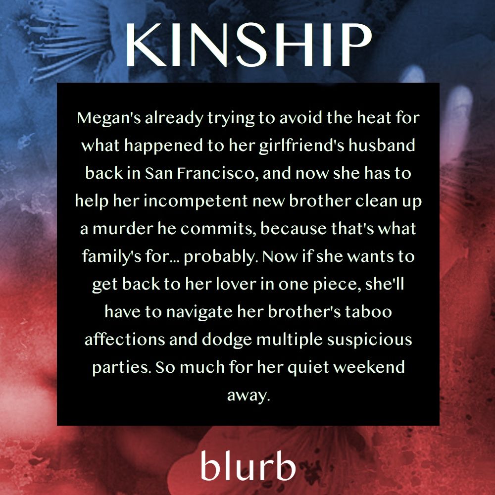 KINSHIP blurb. Megan's already trying to avoid the heat for what happened to her girlfriend's husband back in San Francisco, and now she has to help her incompetent new brother clean up a murder he commits, because that's what family's for... probably. Now if she wants to get back to her lover in one piece, she'll have to navigate her brother's taboo affections and dodge multiple suspicious parties. So much for her quiet weekend away.