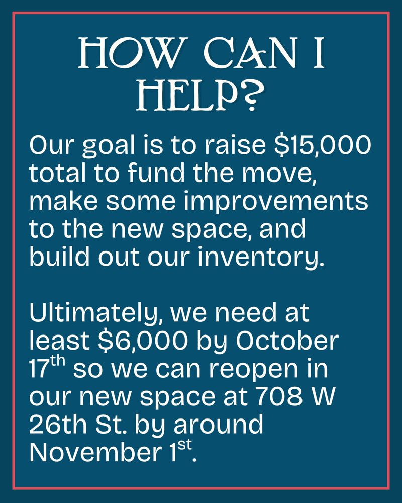 How can I help? Our goal is to raise $15,000 total to fund the move, make some improvements to the new space, and build out our inventory. 

Ultimately, we need at least $6,000 by October 17th so we can reopen in our new space at 708 W 26th St. by around November 1st.